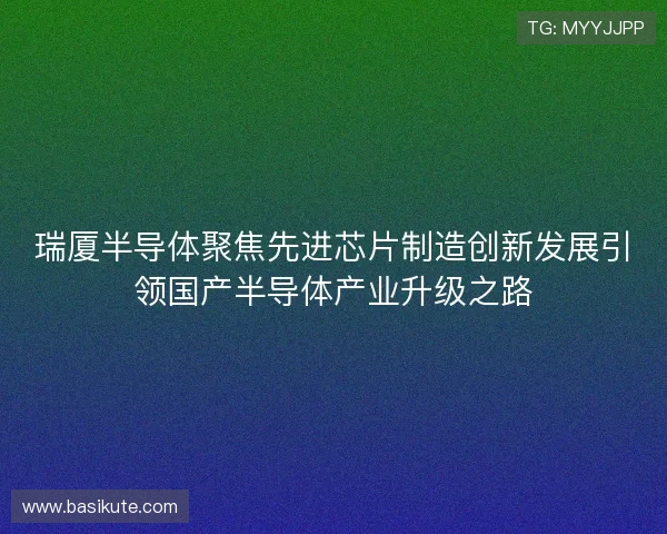瑞厦半导体聚焦先进芯片制造创新发展引领国产半导体产业升级之路